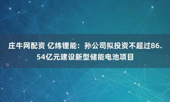 庄牛网配资 亿纬锂能：孙公司拟投资不超过86.54亿元建设新型储能电池项目