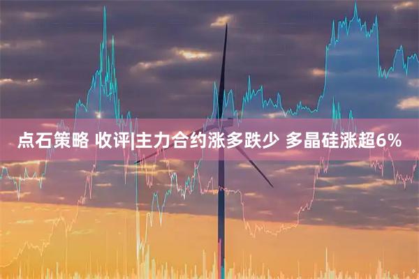 点石策略 收评|主力合约涨多跌少 多晶硅涨超6%