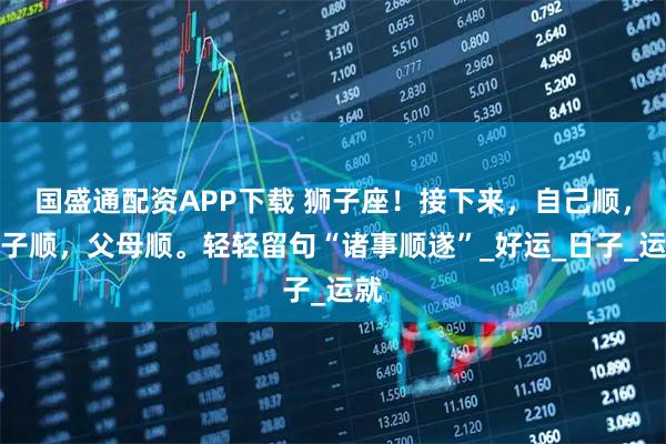 国盛通配资APP下载 狮子座！接下来，自己顺，孩子顺，父母顺。轻轻留句“诸事顺遂”_好运_日子_运就