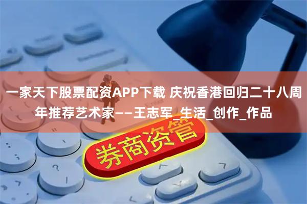 一家天下股票配资APP下载 庆祝香港回归二十八周年推荐艺术家——王志军_生活_创作_作品