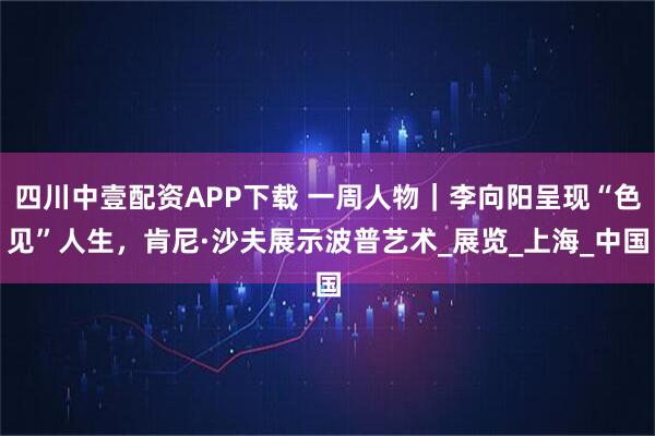 四川中壹配资APP下载 一周人物｜李向阳呈现“色见”人生，肯尼·沙夫展示波普艺术_展览_上海_中国