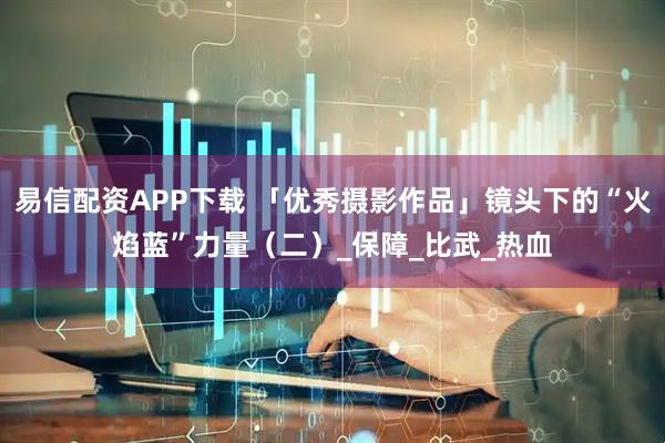 易信配资APP下载 「优秀摄影作品」镜头下的“火焰蓝”力量（二）_保障_比武_热血