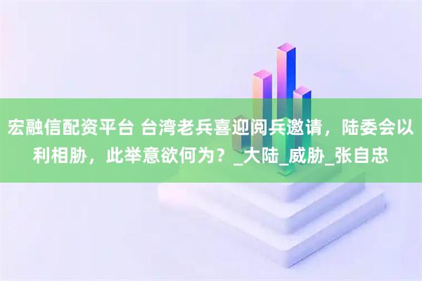 宏融信配资平台 台湾老兵喜迎阅兵邀请，陆委会以利相胁，此举意欲何为？_大陆_威胁_张自忠