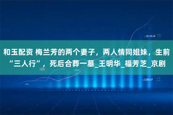 和玉配资 梅兰芳的两个妻子，两人情同姐妹，生前“三人行”，死后合葬一墓_王明华_福芳芝_京剧