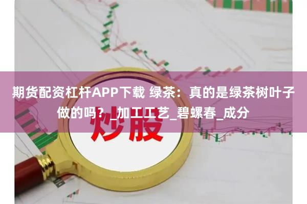 期货配资杠杆APP下载 绿茶：真的是绿茶树叶子做的吗？_加工工艺_碧螺春_成分