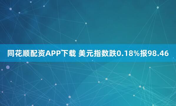 同花顺配资APP下载 美元指数跌0.18%报98.46