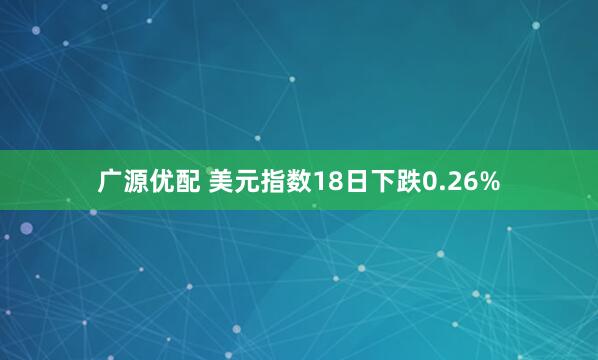 广源优配 美元指数18日下跌0.26%
