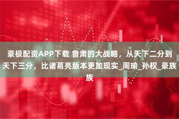 豪极配资APP下载 鲁肃的大战略，从天下二分到天下三分，比诸葛亮版本更加现实_周瑜_孙权_豪族