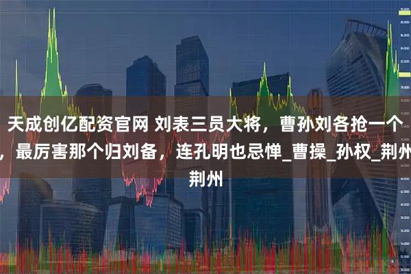 天成创亿配资官网 刘表三员大将，曹孙刘各抢一个，最厉害那个归刘备，连孔明也忌惮_曹操_孙权_荆州