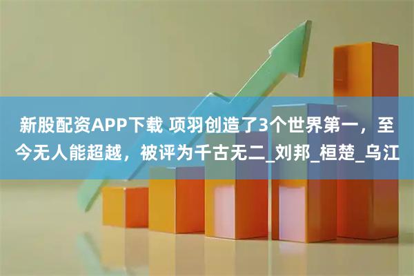 新股配资APP下载 项羽创造了3个世界第一，至今无人能超越，被评为千古无二_刘邦_桓楚_乌江