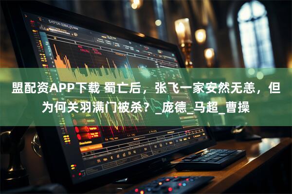 盟配资APP下载 蜀亡后，张飞一家安然无恙，但为何关羽满门被杀？_庞德_马超_曹操