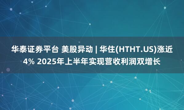 华泰证券平台 美股异动 | 华住(HTHT.US)涨近4% 2025年上半年实现营收利润双增长