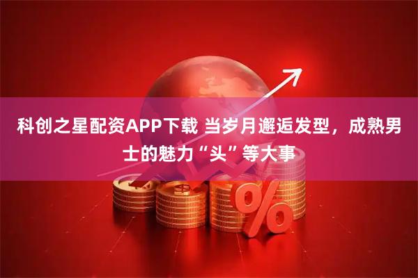 科创之星配资APP下载 当岁月邂逅发型，成熟男士的魅力“头”等大事