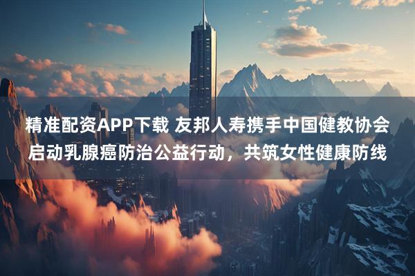 精准配资APP下载 友邦人寿携手中国健教协会启动乳腺癌防治公益行动，共筑女性健康防线
