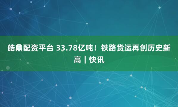 皓鼎配资平台 33.78亿吨！铁路货运再创历史新高｜快讯