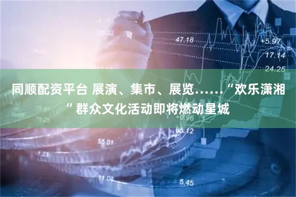 同顺配资平台 展演、集市、展览……“欢乐潇湘”群众文化活动即将燃动星城