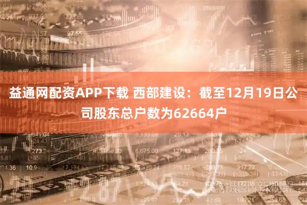 益通网配资APP下载 西部建设：截至12月19日公司股东总户数为62664户