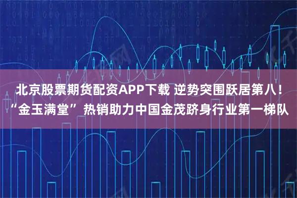 北京股票期货配资APP下载 逆势突围跃居第八！“金玉满堂” 热销助力中国金茂跻身行业第一梯队