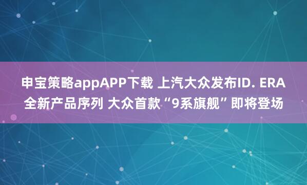 申宝策略appAPP下载 上汽大众发布ID. ERA全新产品序列 大众首款“9系旗舰”即将登场
