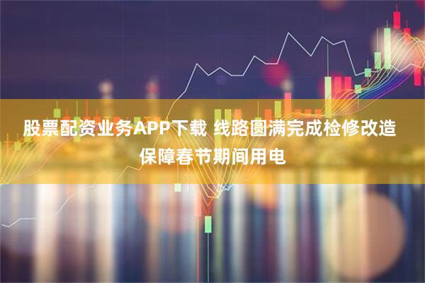 股票配资业务APP下载 线路圆满完成检修改造 保障春节期间用电