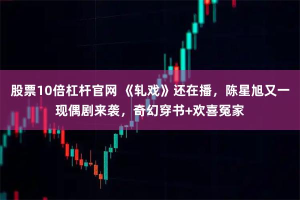 股票10倍杠杆官网 《轧戏》还在播，陈星旭又一现偶剧来袭，奇幻穿书+欢喜冤家