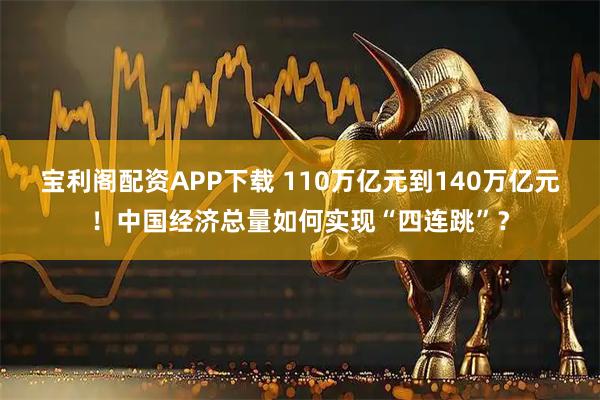 宝利阁配资APP下载 110万亿元到140万亿元！中国经济总量如何实现“四连跳”？