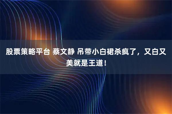 股票策略平台 蔡文静 吊带小白裙杀疯了，又白又美就是王道！