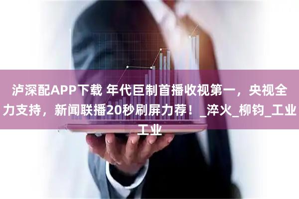 泸深配APP下载 年代巨制首播收视第一，央视全力支持，新闻联播20秒刷屏力荐！_淬火_柳钧_工业