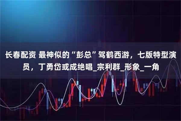 长春配资 最神似的“彭总”驾鹤西游，七版特型演员，丁勇岱或成绝唱_宗利群_形象_一角