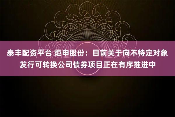 泰丰配资平台 炬申股份：目前关于向不特定对象发行可转换公司债券项目正在有序推进中