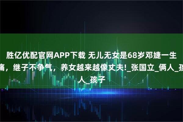 胜亿优配官网APP下载 无儿无女是68岁邓婕一生的痛，继子不争气，养女越来越像丈夫!_张国立_俩人_孩子