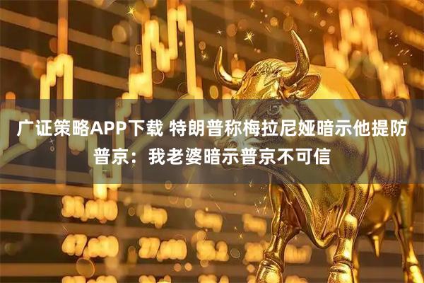 广证策略APP下载 特朗普称梅拉尼娅暗示他提防普京：我老婆暗示普京不可信