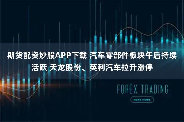 期货配资炒股APP下载 汽车零部件板块午后持续活跃 天龙股份、英利汽车拉升涨停