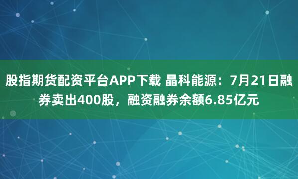 股指期货配资平台APP下载 晶科能源：7月21日融券卖出400股，融资融券余额6.85亿元