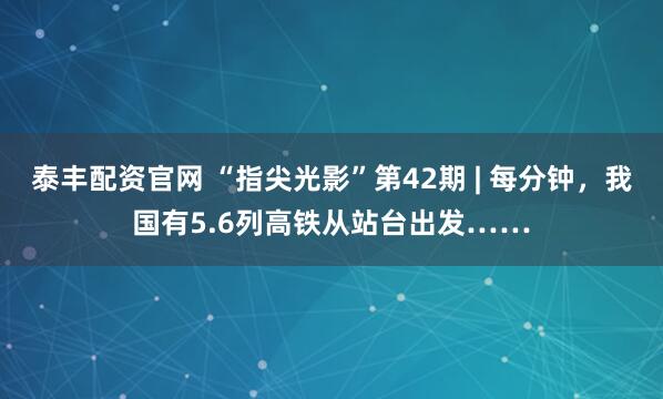 泰丰配资官网 “指尖光影”第42期 | 每分钟，我国有5.6列高铁从站台出发……