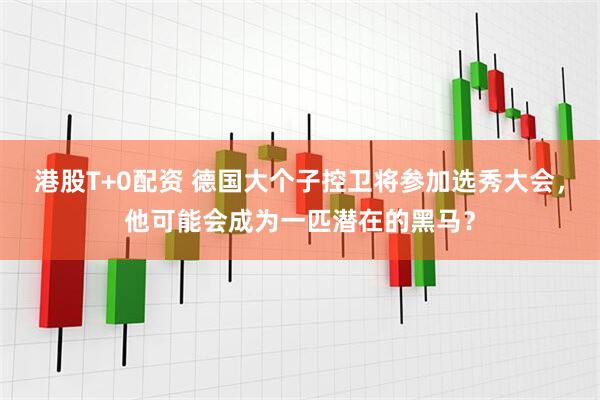港股T+0配资 德国大个子控卫将参加选秀大会，他可能会成为一匹潜在的黑马？