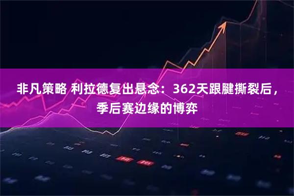 非凡策略 利拉德复出悬念：362天跟腱撕裂后，季后赛边缘的博弈